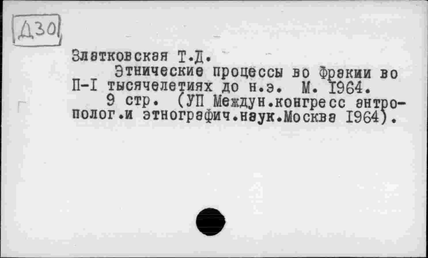 ﻿ЗЛЭТКОВСКЭЯ Т-Д.
Этнические процессы во Фракии во П-I тысячелетиях до н.э. М. 1964.
9 стр. (УП Междун.конгресс антрополог .и этнография.наук.Москва 1964).